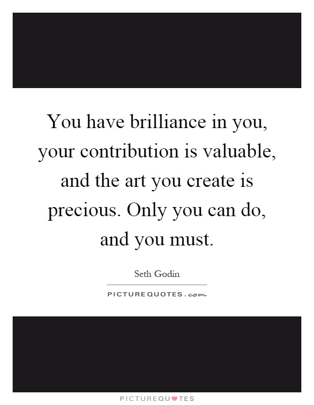 You have brilliance in you, your contribution is valuable, and the art you create is precious. Only you can do, and you must Picture Quote #1