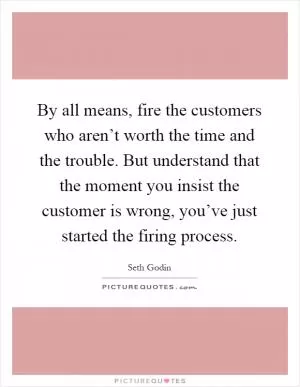 By all means, fire the customers who aren’t worth the time and the trouble. But understand that the moment you insist the customer is wrong, you’ve just started the firing process Picture Quote #1