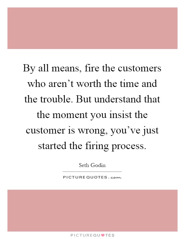 By all means, fire the customers who aren't worth the time and the trouble. But understand that the moment you insist the customer is wrong, you've just started the firing process Picture Quote #1