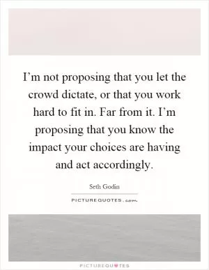 I’m not proposing that you let the crowd dictate, or that you work hard to fit in. Far from it. I’m proposing that you know the impact your choices are having and act accordingly Picture Quote #1