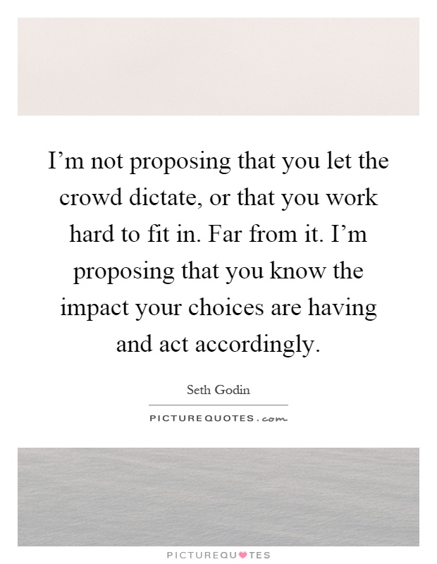 I'm not proposing that you let the crowd dictate, or that you work hard to fit in. Far from it. I'm proposing that you know the impact your choices are having and act accordingly Picture Quote #1
