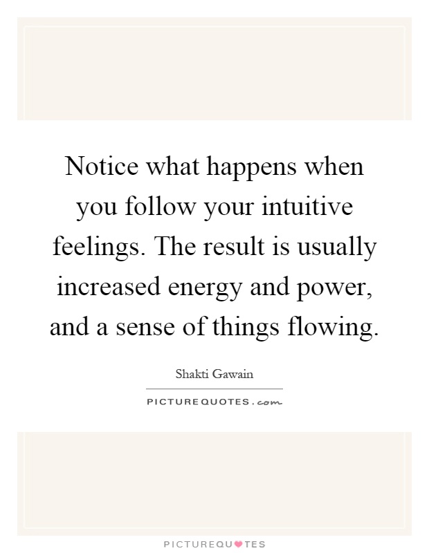 Notice what happens when you follow your intuitive feelings. The result is usually increased energy and power, and a sense of things flowing Picture Quote #1