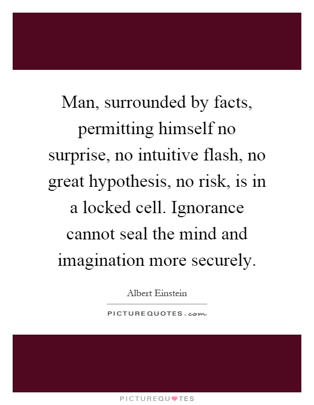 Man, surrounded by facts, permitting himself no surprise, no intuitive flash, no great hypothesis, no risk, is in a locked cell. Ignorance cannot seal the mind and imagination more securely Picture Quote #1