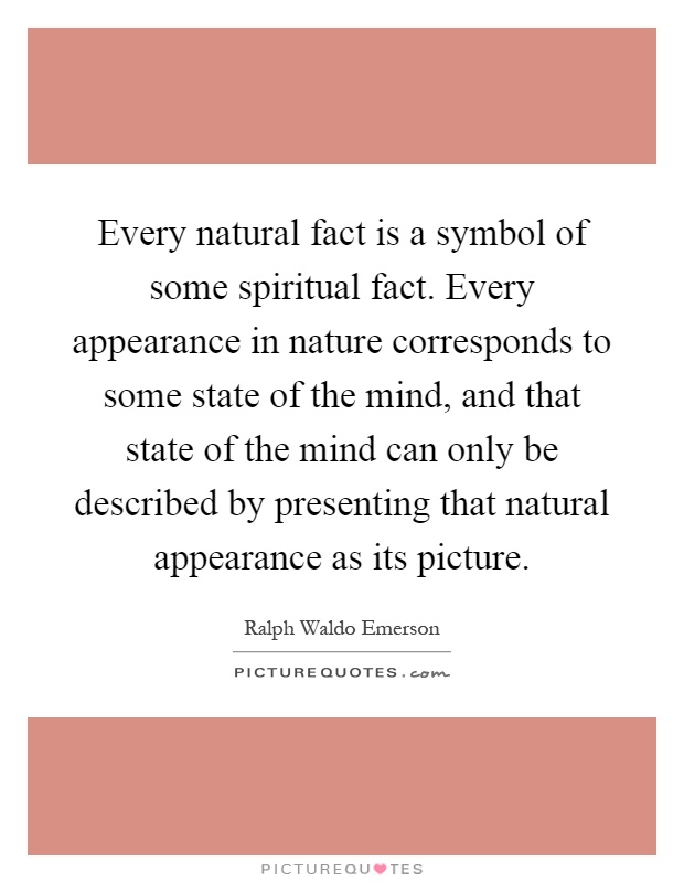 Every natural fact is a symbol of some spiritual fact. Every appearance in nature corresponds to some state of the mind, and that state of the mind can only be described by presenting that natural appearance as its picture Picture Quote #1
