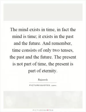 The mind exists in time, in fact the mind is time; it exists in the past and the future. And remember, time consists of only two tenses, the past and the future. The present is not part of time, the present is part of eternity Picture Quote #1
