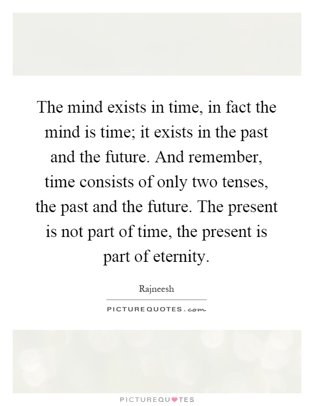 The mind exists in time, in fact the mind is time; it exists in the past and the future. And remember, time consists of only two tenses, the past and the future. The present is not part of time, the present is part of eternity Picture Quote #1