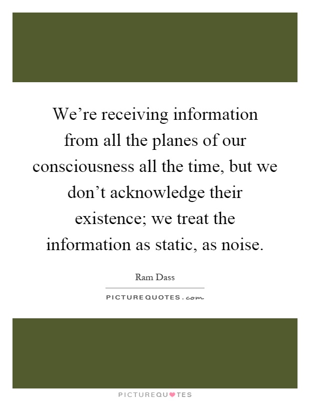 We're receiving information from all the planes of our consciousness all the time, but we don't acknowledge their existence; we treat the information as static, as noise Picture Quote #1