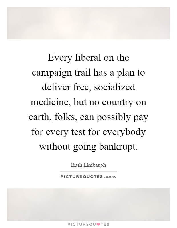 Every liberal on the campaign trail has a plan to deliver free, socialized medicine, but no country on earth, folks, can possibly pay for every test for everybody without going bankrupt Picture Quote #1
