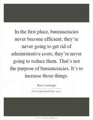 In the first place, bureaucracies never become efficient; they’re never going to get rid of administrative costs; they’re never going to reduce them. That’s not the purpose of bureaucracies. It’s to increase those things Picture Quote #1