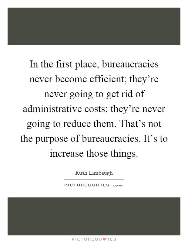 In the first place, bureaucracies never become efficient; they're never going to get rid of administrative costs; they're never going to reduce them. That's not the purpose of bureaucracies. It's to increase those things Picture Quote #1