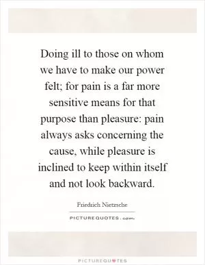 Doing ill to those on whom we have to make our power felt; for pain is a far more sensitive means for that purpose than pleasure: pain always asks concerning the cause, while pleasure is inclined to keep within itself and not look backward Picture Quote #1