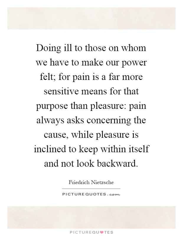 Doing ill to those on whom we have to make our power felt; for pain is a far more sensitive means for that purpose than pleasure: pain always asks concerning the cause, while pleasure is inclined to keep within itself and not look backward Picture Quote #1
