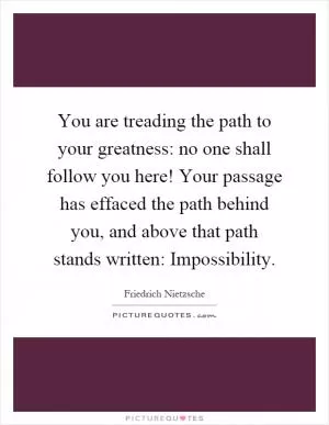 You are treading the path to your greatness: no one shall follow you here! Your passage has effaced the path behind you, and above that path stands written: Impossibility Picture Quote #1