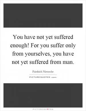 You have not yet suffered enough! For you suffer only from yourselves, you have not yet suffered from man Picture Quote #1