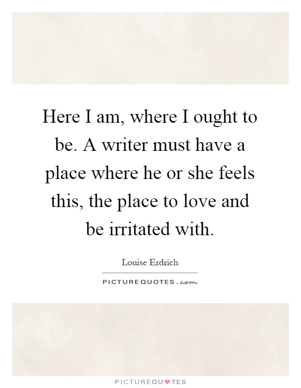 Here I am, where I ought to be. A writer must have a place where he or she feels this, the place to love and be irritated with Picture Quote #1