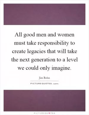 All good men and women must take responsibility to create legacies that will take the next generation to a level we could only imagine Picture Quote #1