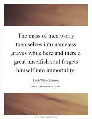 The mass of men worry themselves into nameless graves while here and there a great unselfish soul forgets himself into immortality Picture Quote #1