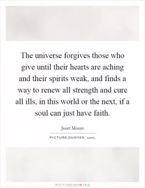 The universe forgives those who give until their hearts are aching and their spirits weak, and finds a way to renew all strength and cure all ills, in this world or the next, if a soul can just have faith Picture Quote #1