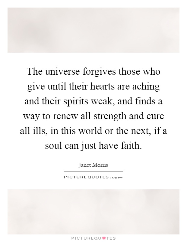 The universe forgives those who give until their hearts are aching and their spirits weak, and finds a way to renew all strength and cure all ills, in this world or the next, if a soul can just have faith Picture Quote #1