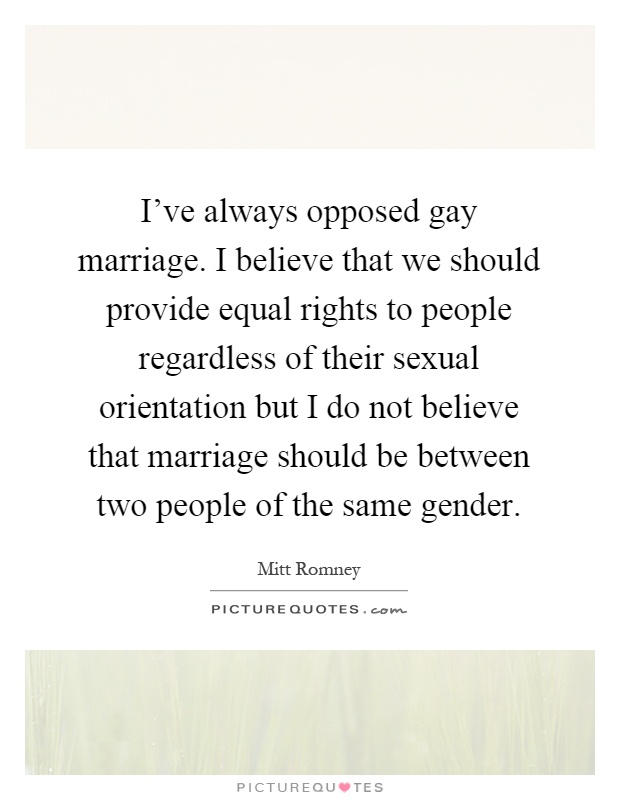 I've always opposed gay marriage. I believe that we should provide equal rights to people regardless of their sexual orientation but I do not believe that marriage should be between two people of the same gender Picture Quote #1