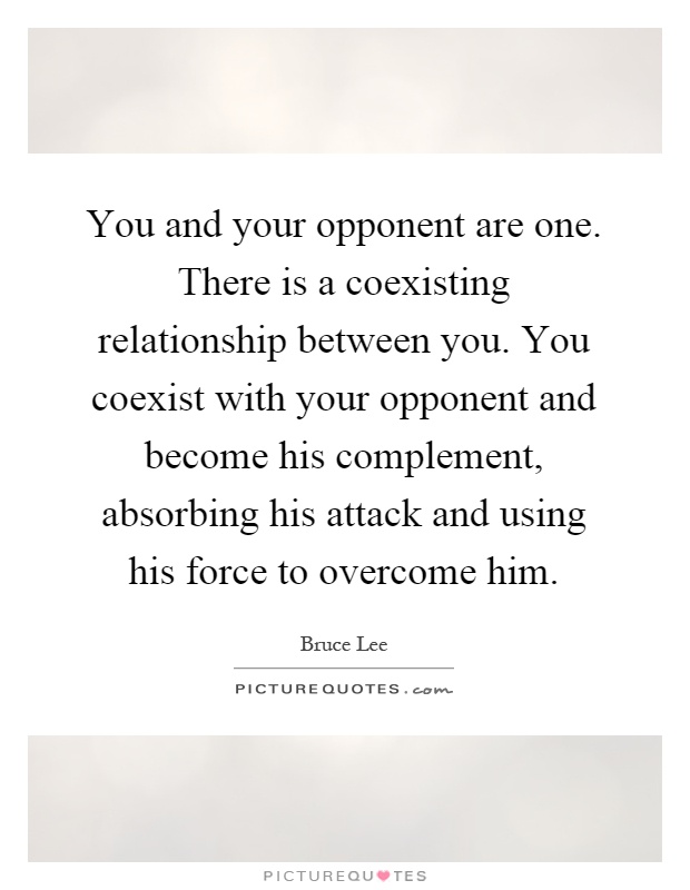 You and your opponent are one. There is a coexisting relationship between you. You coexist with your opponent and become his complement, absorbing his attack and using his force to overcome him Picture Quote #1