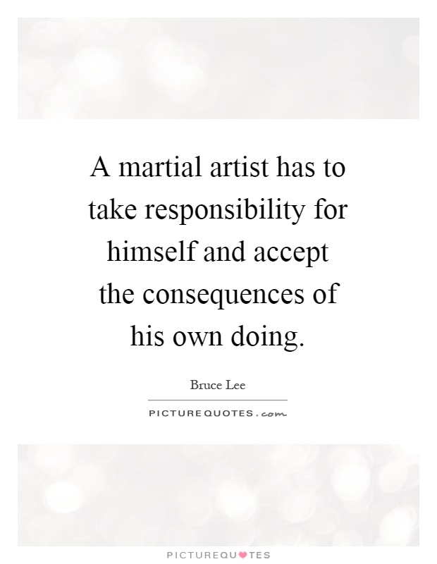 A martial artist has to take responsibility for himself and accept the consequences of his own doing Picture Quote #1