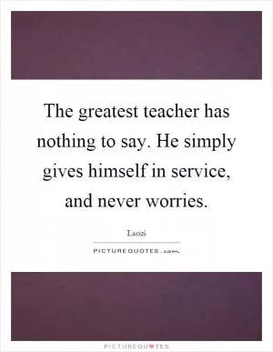 The greatest teacher has nothing to say. He simply gives himself in service, and never worries Picture Quote #1