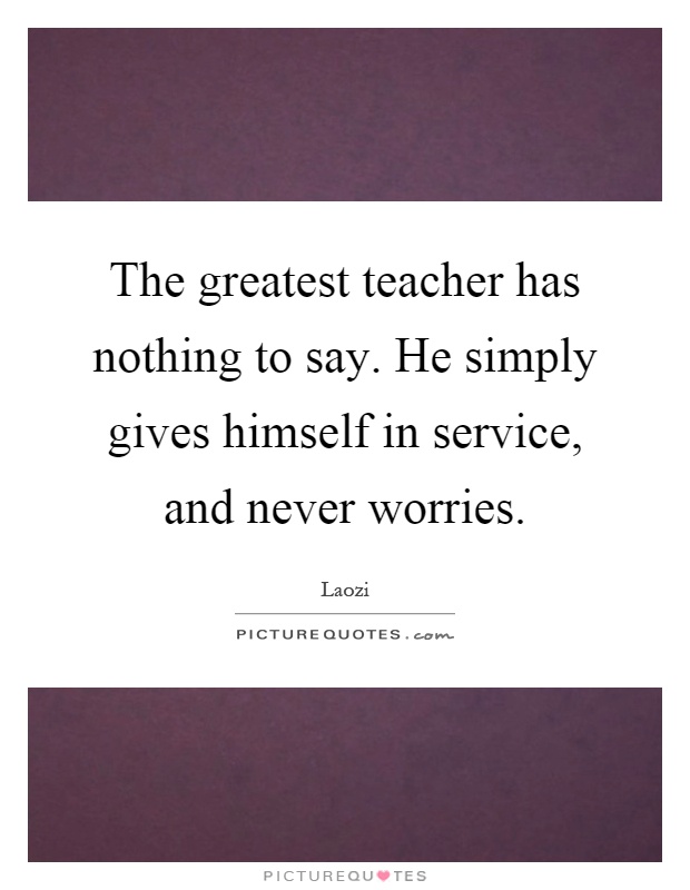 The greatest teacher has nothing to say. He simply gives himself in service, and never worries Picture Quote #1