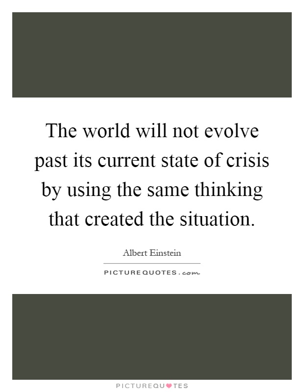 The world will not evolve past its current state of crisis by using the same thinking that created the situation Picture Quote #1