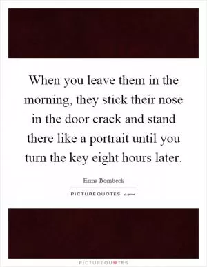 When you leave them in the morning, they stick their nose in the door crack and stand there like a portrait until you turn the key eight hours later Picture Quote #1
