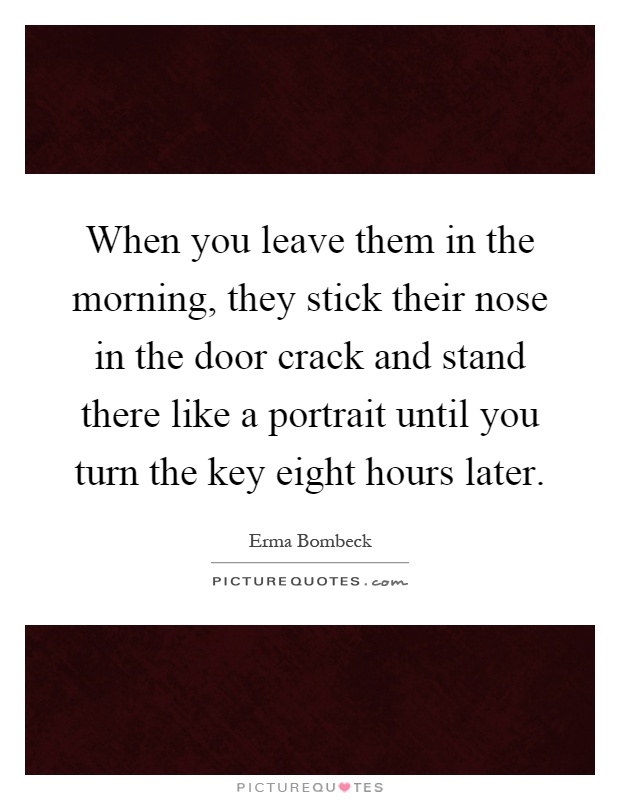 When you leave them in the morning, they stick their nose in the door crack and stand there like a portrait until you turn the key eight hours later Picture Quote #1