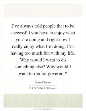 I’ve always told people that to be successful you have to enjoy what you’re doing and right now I really enjoy what I’m doing. I’m having too much fun with my life. Why would I want to do something else? Why would I want to run for governor? Picture Quote #1