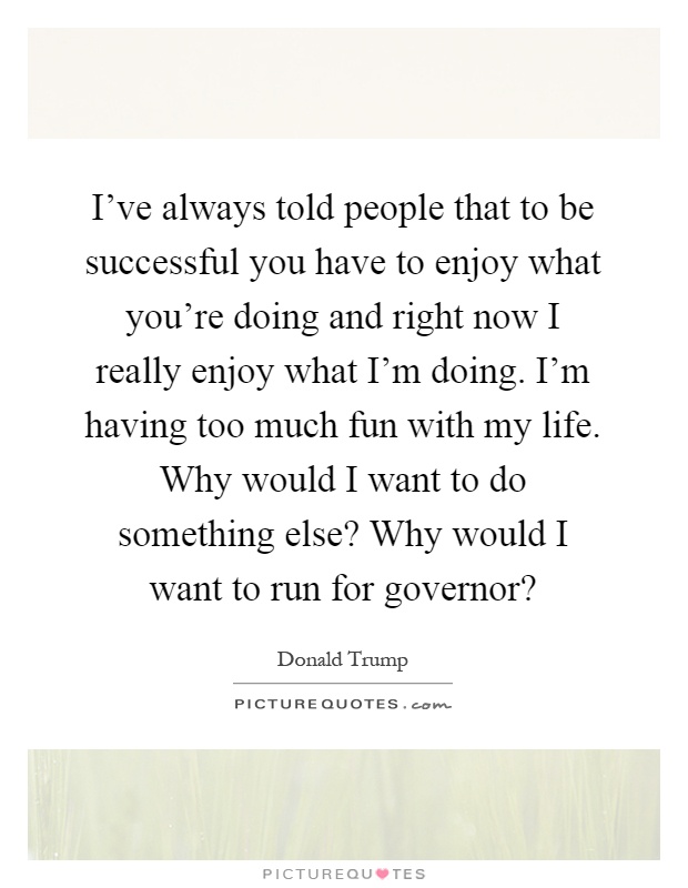 I've always told people that to be successful you have to enjoy what you're doing and right now I really enjoy what I'm doing. I'm having too much fun with my life. Why would I want to do something else? Why would I want to run for governor? Picture Quote #1