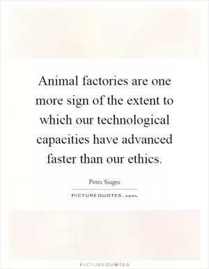 Animal factories are one more sign of the extent to which our technological capacities have advanced faster than our ethics Picture Quote #1