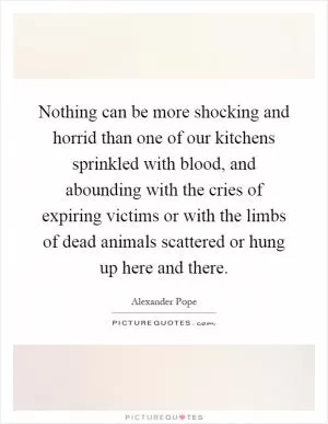 Nothing can be more shocking and horrid than one of our kitchens sprinkled with blood, and abounding with the cries of expiring victims or with the limbs of dead animals scattered or hung up here and there Picture Quote #1