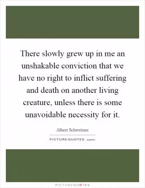 There slowly grew up in me an unshakable conviction that we have no right to inflict suffering and death on another living creature, unless there is some unavoidable necessity for it Picture Quote #1