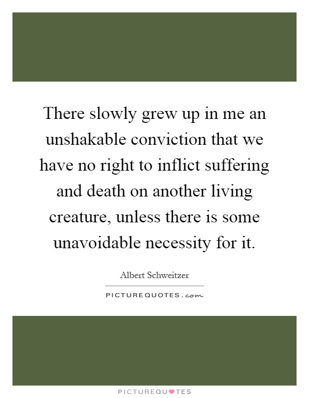 There slowly grew up in me an unshakable conviction that we have no right to inflict suffering and death on another living creature, unless there is some unavoidable necessity for it Picture Quote #1