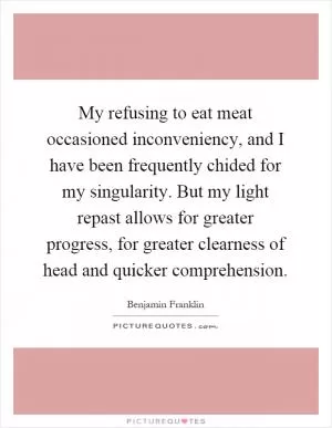 My refusing to eat meat occasioned inconveniency, and I have been frequently chided for my singularity. But my light repast allows for greater progress, for greater clearness of head and quicker comprehension Picture Quote #1