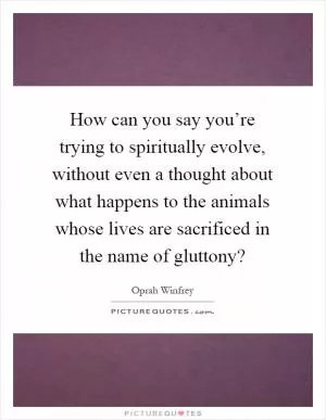 How can you say you’re trying to spiritually evolve, without even a thought about what happens to the animals whose lives are sacrificed in the name of gluttony? Picture Quote #1