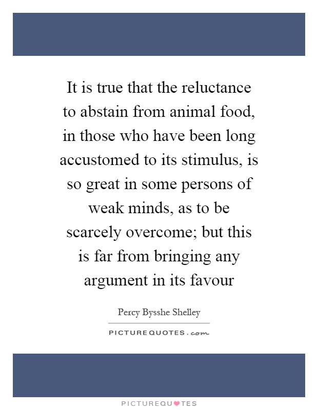 It is true that the reluctance to abstain from animal food, in those who have been long accustomed to its stimulus, is so great in some persons of weak minds, as to be scarcely overcome; but this is far from bringing any argument in its favour Picture Quote #1