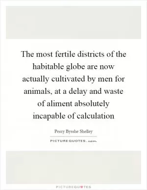 The most fertile districts of the habitable globe are now actually cultivated by men for animals, at a delay and waste of aliment absolutely incapable of calculation Picture Quote #1