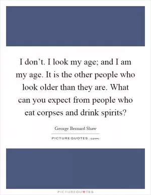 I don’t. I look my age; and I am my age. It is the other people who look older than they are. What can you expect from people who eat corpses and drink spirits? Picture Quote #1