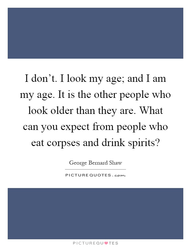 I don't. I look my age; and I am my age. It is the other people who look older than they are. What can you expect from people who eat corpses and drink spirits? Picture Quote #1