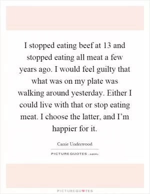 I stopped eating beef at 13 and stopped eating all meat a few years ago. I would feel guilty that what was on my plate was walking around yesterday. Either I could live with that or stop eating meat. I choose the latter, and I’m happier for it Picture Quote #1
