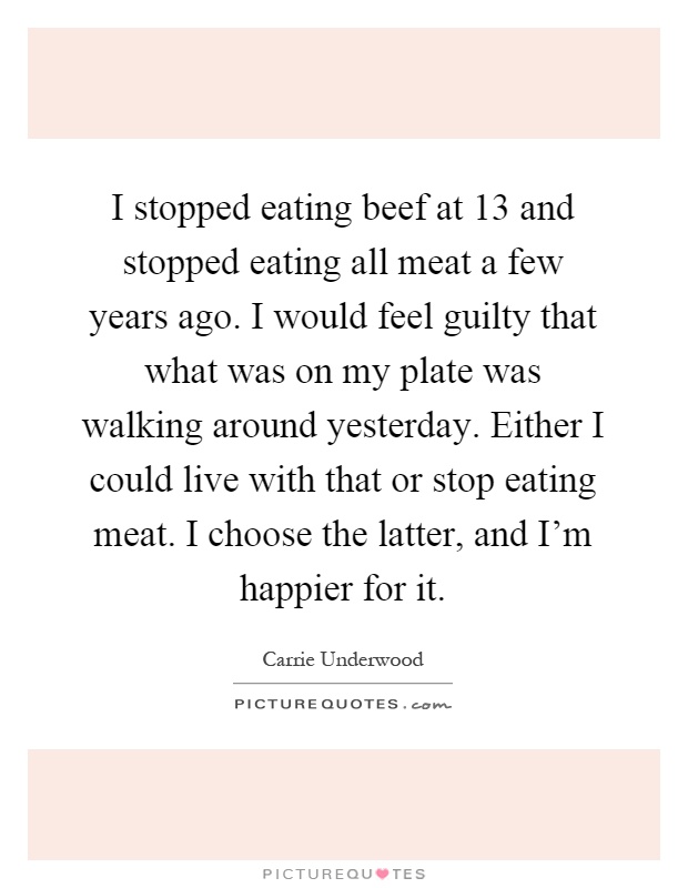 I stopped eating beef at 13 and stopped eating all meat a few years ago. I would feel guilty that what was on my plate was walking around yesterday. Either I could live with that or stop eating meat. I choose the latter, and I'm happier for it Picture Quote #1
