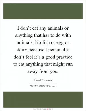 I don’t eat any animals or anything that has to do with animals. No fish or egg or dairy because I personally don’t feel it’s a good practice to eat anything that might run away from you Picture Quote #1