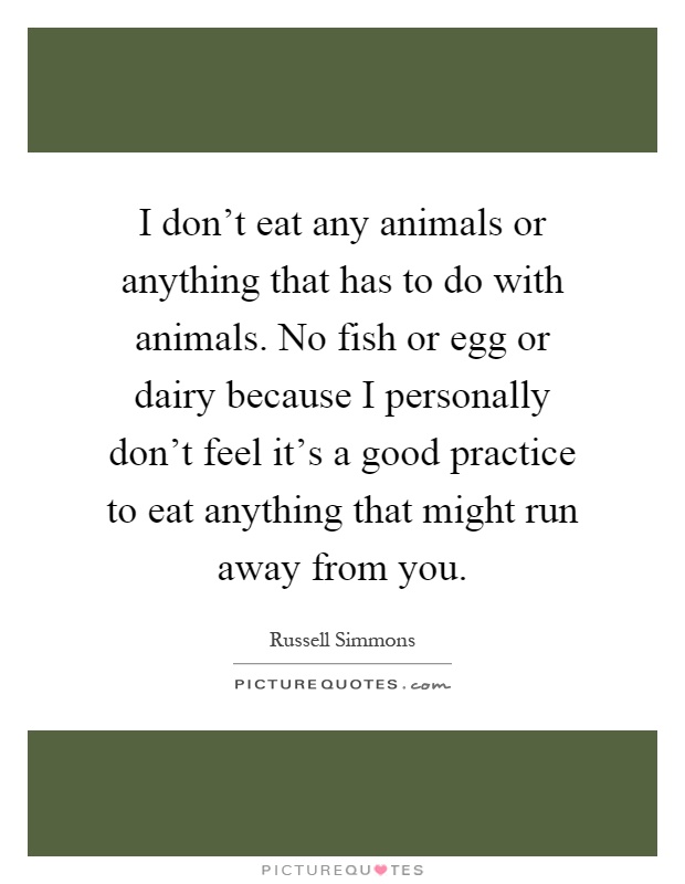 I don't eat any animals or anything that has to do with animals. No fish or egg or dairy because I personally don't feel it's a good practice to eat anything that might run away from you Picture Quote #1