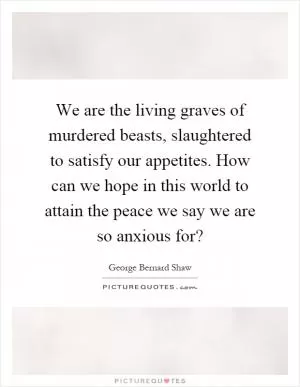 We are the living graves of murdered beasts, slaughtered to satisfy our appetites. How can we hope in this world to attain the peace we say we are so anxious for? Picture Quote #1