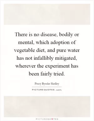 There is no disease, bodily or mental, which adoption of vegetable diet, and pure water has not infallibly mitigated, wherever the experiment has been fairly tried Picture Quote #1