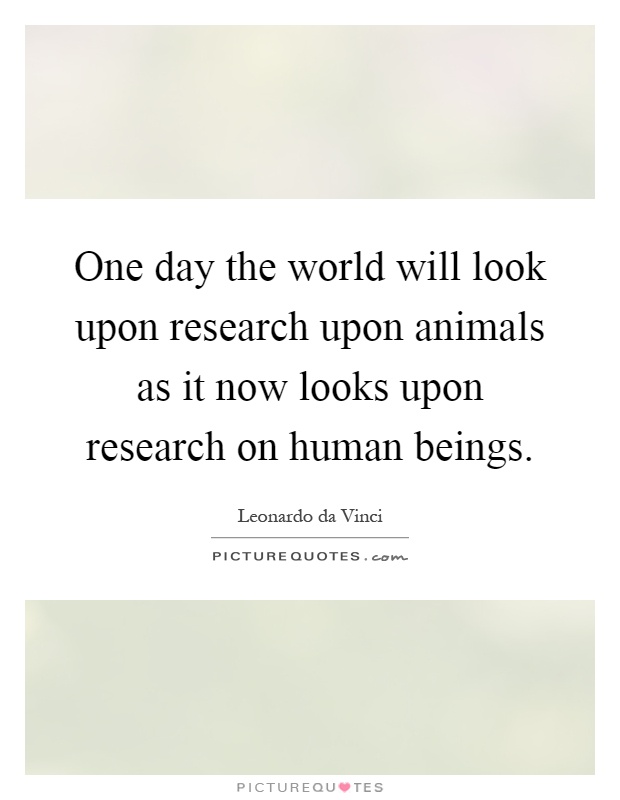 One day the world will look upon research upon animals as it now looks upon research on human beings Picture Quote #1